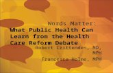 Words Matter: What Public Health Can Learn from the Health Care Reform Debate Robert Crittenden, MD, MPH Francesca Holme, MPH.
