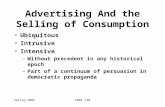 Spring 2007CMNS 130 Advertising And the Selling of Consumption Ubiquitous Intrusive Intensive –Without precedent in any historical epoch –Part of a continuum.
