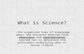 What is Science? -the organized body of knowledge about the Universe derived from observation and experimentation carried out to determine the principals.
