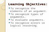 Learning Objectives: To recognize the elements of an argument. To recognize types of arguments. To evaluate arguments. To recognize errors in logical reasoning.