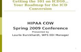 1 Getting the 101 on ICD10… Your Roadmap for the ICD Conversion HIPAA COW Spring 2009 Conference Presented by Laurie Burckhardt, WPS EDI Manager.
