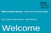 Welcome Skills Funding Agency : Policy and Funding Update By Liz Searle, Skills Director – East Midlands.