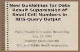 New Guidelines for Data Result Suppression of Small Cell Numbers in IBIS-Query Output Public Health Informatics Brown Bag July 22, 2009 Kathryn Marti,
