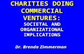 CHARITIES DOING COMMERCIAL VENTURES: SOCIETAL AND ORGANIZATIONAL IMPLICATIONS Dr. Brenda Zimmerman.