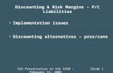 CAS Presentation to the IASB – February 15, 2005Slide 1 Discounting & Risk Margins – P/C Liabilities Implementation issues Discounting alternatives – pros/cons.