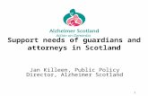 1 Support needs of guardians and attorneys in Scotland Jan Killeen, Public Policy Director, Alzheimer Scotland.