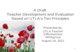 1 A Draft Teacher Development and Evaluation Based on UTLA’s Ten Principles Presented by UTLA Teacher Effectiveness Workgroup August 19, 2011.