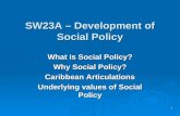 1 SW23A – Development of Social Policy What is Social Policy? Why Social Policy? Caribbean Articulations Underlying values of Social Policy.