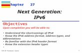 TCP/IP Protocol Suite 1 Chapter 27 Upon completion you will be able to: Next Generation: IPv6 Understand the shortcomings of IPv4 Know the IPv6 address.