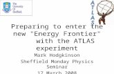 Preparing to enter the new "Energy Frontier" with the ATLAS experiment Mark Hodgkinson Sheffield Monday Physics Seminar 17 March 2008.