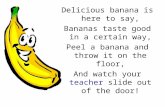 Delicious banana is here to say, Bananas taste good in a certain way, Peel a banana and throw it on the floor, And watch your teacher slide out of the.