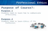 Professional Ethics Purpose of Course?: Purpose 1 Students need to learn how to communicate effectively. Purpose 2 Students need to learn Ethics of the.