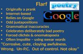Flarf Originally a prank Internet-based Relies on Google Odd juxtapositions Grammatical inaccuracies Celebrates deliberately bad poetry Forced clichés.