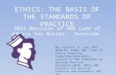 ETHICS: THE BASIS OF THE STANDARDS OF PRACTICE 20l5 Revision of ANA Code of Ethics for Nurses: Overview By: Carla A. B. Lee. PhD., APRN-BC, FAAN; ANA Code.