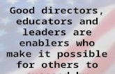 Good directors, educators and leaders are enablers who make it possible for others to succeed by providing the means and opportunities for actions. Mrs.