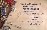 Good Afternoon! Welcome to Professional Judgement: It’s Your Decision Sit down…relax. We will begin shortly.