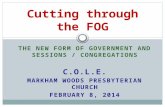 THE NEW FORM OF GOVERNMENT AND SESSIONS / CONGREGATIONS C.O.L.E. MARKHAM WOODS PRESBYTERIAN CHURCH FEBRUARY 8, 2014 Cutting through the FOG.