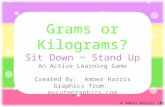 Grams or Kilograms? Sit Down ~ Stand Up An Active Learning Game Created By: Amber Harris Graphics from: mycutegraphics.com © Amber Harris 2013.