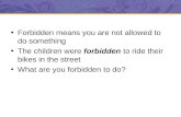 Forbidden means you are not allowed to do something The children were forbidden to ride their bikes in the street What are you forbidden to do?