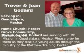 Trever & Joan Godard Serving in: Guadalajara, Mexico Home Church: Forest Grove Community, Saskatoon, SK Trever & Joan Godard are serving with MB Mission.