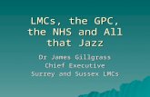 LMCs, the GPC, the NHS and All that Jazz LMCs, the GPC, the NHS and All that Jazz Dr James Gillgrass Chief Executive Surrey and Sussex LMCs.