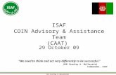 This Briefing is UNCLASSIFIED ISAF COIN Advisory & Assistance Team (CAAT) 29 October 09 “We need to think and act very differently to be successful.” GEN.