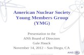 American Nuclear Society Young Members Group (YMG) Presentation to the ANS Board of Directors Gale Hauck November 14, 2012 – San Diego, CA.