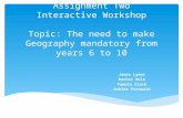 Assignment Two Interactive Workshop Topic: The need to make Geography mandatory from years 6 to 10 James Lymer Rachel Bola Pamela Slack Ashlee Patzwald.