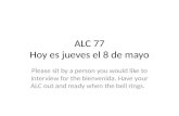 ALC 77 Hoy es jueves el 8 de mayo Please sit by a person you would like to interview for the bienvenida. Have your ALC out and ready when the bell rings.