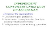 INDEPENDENT CONSUMERS UNION (ICU) OF AZERBAIJAN Mission of the organization:  Consumer right’s protection;  Protection of country’s market from low-