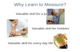 Why Learn to Measure? Valuable skill for a job Valuable skill for hobbies Valuable skill for every day life.