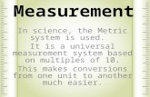 Measurement In science, the Metric system is used. It is a universal measurement system based on multiples of 10. This makes conversions from one unit.