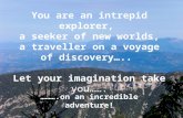 You are an intrepid explorer, a seeker of new worlds, a traveller on a voyage of discovery….. Let your imagination take you……. ……….on an incredible adventure!