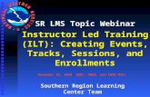SR LMS Topic Webinar Instructor Led Training (ILT): Creating Events, Tracks, Sessions, and Enrollments November 16, 2010 SOOs, DOHS, and CWSU MICs Southern.