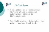 Solutions  A solution is a homogenous mixture whose component substances cannot be distinguished.  Eg: Salt water, Gatorade, tap water, vodka, Kool-Aid.