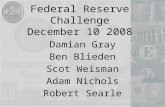 Federal Reserve Challenge December 10 2008 Damian Gray Ben Blieden Scot Weisman Adam Nichols Robert Searle.