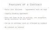 FEATURES OF A CONTRACT Pacta sunt Servanda – “agreements must be kept” Legally binding agreement Does not have to be in writing; one exception being contracts.