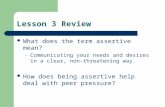 Lesson 3 Review What does the term assertive mean? – Communicating your needs and desires in a clear, non-threatening way. How does being assertive help.