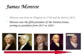 James Monroe Monroe was born in Virginia in 1758 and he died in 1831. Monroe was the fifth president of the United States, serving as president from 1817.