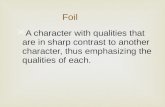 A character with qualities that are in sharp contrast to another character, thus emphasizing the qualities of each. Foil.
