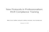 New Protocols in Professionalism: RCR Compliance Training Mike Frunzi, Steffen Jockusch, Jeffrey Lancaster, Arun Sundaresan January 12, 2010 1.