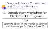 Oregon Robotics Tournament and Outreach Program I. Introductory Workshop for ORTOP’s FLL Program 2009 Opening doors to the worlds of science and technology.