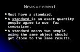Measurement Must have a standard. A standard is an exact quantity people agree to use for comparison. A standard means two people using the same object.