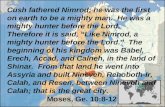 Cush fathered Nimrod; he was the first on earth to be a mighty man. He was a mighty hunter before the Lord. Therefore it is said, Like Nimrod, a mighty.