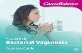 A Guide to Bacterial Vaginosis · 2018-11-13 · What is Bacterial Vaginosis (BV)? The normal vaginal flora contains anaerobic and aerobic bacteria, dominated by the Lactobacillus