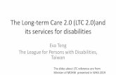 The Long-term Care 2.0 (LTC 2.0)and its services for …身障長照與長照2.0的競合 •CMS與身心障礙鑑定、需求評估 •重建、支持與照顧的分野 •身障輔具與長照輔具