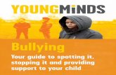 Bullying - youngminds.org.uk · Bullying is a common experience for children at school, whether they’re being bullied or they’re bullying someone else. It takes many forms and