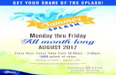 Monday thru Friday All month long...Promotion Name: Summer Splash Promotion Dates: August 7 through September 1, 2017 (Mondays - Fridays, only) Promotion Times: 10:00am - 3:00pm Promotion