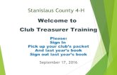 Welcome to Club Treasurer TrainingStanislaus County 4-H Welcome to Club Treasurer Training Please: Sign In Pick up your club’s packet And last year’s book Sign out last year’s